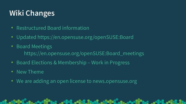 Wiki Changes
●
Restructured Board information
●
Updated https://en.opensuse.org/openSUSE:Board
●
Board Meetings
https://en.opensuse.org/openSUSE:Board_meetings
●
Board Elections & Membership – Work in Progress
●
New Theme
●
We are adding an open license to news.opensuse.org
