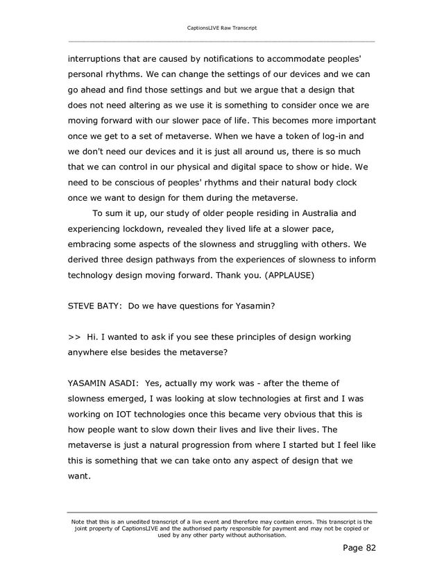 CaptionsLIVE Raw Transcript
_____________________________________________________________________________________________________
Note that this is an unedited transcript of a live event and therefore may contain errors. This transcript is the
joint property of CaptionsLIVE and the authorised party responsible for payment and may not be copied or
used by any other party without authorisation.
Page 82
interruptions that are caused by notifications to accommodate peoples'
personal rhythms. We can change the settings of our devices and we can
go ahead and find those settings and but we argue that a design that
does not need altering as we use it is something to consider once we are
moving forward with our slower pace of life. This becomes more important
once we get to a set of metaverse. When we have a token of log-in and
we don't need our devices and it is just all around us, there is so much
that we can control in our physical and digital space to show or hide. We
need to be conscious of peoples' rhythms and their natural body clock
once we want to design for them during the metaverse.
To sum it up, our study of older people residing in Australia and
experiencing lockdown, revealed they lived life at a slower pace,
embracing some aspects of the slowness and struggling with others. We
derived three design pathways from the experiences of slowness to inform
technology design moving forward. Thank you. (APPLAUSE)
STEVE BATY: Do we have questions for Yasamin?
>> Hi. I wanted to ask if you see these principles of design working
anywhere else besides the metaverse?
YASAMIN ASADI: Yes, actually my work was - after the theme of
slowness emerged, I was looking at slow technologies at first and I was
working on IOT technologies once this became very obvious that this is
how people want to slow down their lives and live their lives. The
metaverse is just a natural progression from where I started but I feel like
this is something that we can take onto any aspect of design that we
want.
