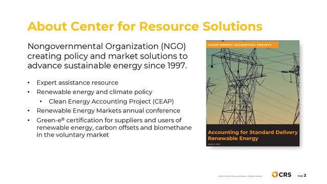 Nongovernmental Organization (NGO)
creating policy and market solutions to
advance sustainable energy since 1997.
• Expert assistance resource
• Renewable energy and climate policy
• Clean Energy Accounting Project (CEAP)
• Renewable Energy Markets annual conference
• Green-e® certification for suppliers and users of
renewable energy, carbon offsets and biomethane
in the voluntary market
About Center for Resource Solutions
PAGE
2
© 2022 Center for Resource Solutions. All rights reserved.
