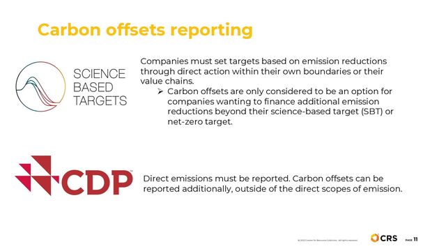 Carbon offsets reporting
PAGE
11
© 2022 Center for Resource Solutions. All rights reserved.
Companies must set targets based on emission reductions
through direct action within their own boundaries or their
value chains.
Ø Carbon offsets are only considered to be an option for
companies wanting to finance additional emission
reductions beyond their science-based target (SBT) or
net-zero target.
Direct emissions must be reported. Carbon offsets can be
reported additionally, outside of the direct scopes of emission.
