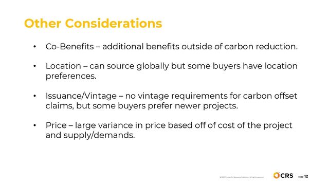 PAGE
12
Other Considerations
• Co-Benefits – additional benefits outside of carbon reduction.
• Location – can source globally but some buyers have location
preferences.
• Issuance/Vintage – no vintage requirements for carbon offset
claims, but some buyers prefer newer projects.
• Price – large variance in price based off of cost of the project
and supply/demands.
© 2022 Center for Resource Solutions. All rights reserved.
