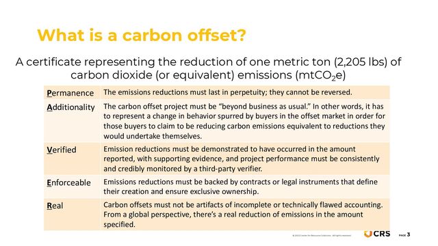 A certificate representing the reduction of one metric ton (2,205 lbs) of
carbon dioxide (or equivalent) emissions (mtCO2e)
What is a carbon offset?
PAGE
3
© 2022 Center for Resource Solutions. All rights reserved.
Permanence The emissions reductions must last in perpetuity; they cannot be reversed.
Additionality The carbon offset project must be “beyond business as usual.” In other words, it has
to represent a change in behavior spurred by buyers in the offset market in order for
those buyers to claim to be reducing carbon emissions equivalent to reductions they
would undertake themselves.
Verified Emission reductions must be demonstrated to have occurred in the amount
reported, with supporting evidence, and project performance must be consistently
and credibly monitored by a third-party verifier.
Enforceable Emissions reductions must be backed by contracts or legal instruments that define
their creation and ensure exclusive ownership.
Real Carbon offsets must not be artifacts of incomplete or technically flawed accounting.
From a global perspective, there’s a real reduction of emissions in the amount
specified.
