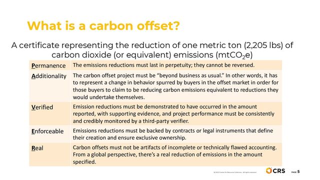 A certificate representing the reduction of one metric ton (2,205 lbs) of
carbon dioxide (or equivalent) emissions (mtCO2e)
What is a carbon offset?
PAGE
5
Permanence The emissions reductions must last in perpetuity; they cannot be reversed.
Additionality The carbon offset project must be “beyond business as usual.” In other words, it has
to represent a change in behavior spurred by buyers in the offset market in order for
those buyers to claim to be reducing carbon emissions equivalent to reductions they
would undertake themselves.
Verified Emission reductions must be demonstrated to have occurred in the amount
reported, with supporting evidence, and project performance must be consistently
and credibly monitored by a third-party verifier.
Enforceable Emissions reductions must be backed by contracts or legal instruments that define
their creation and ensure exclusive ownership.
Real Carbon offsets must not be artifacts of incomplete or technically flawed accounting.
From a global perspective, there’s a real reduction of emissions in the amount
specified.
© 2022 Center for Resource Solutions. All rights reserved.
