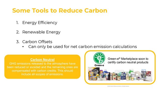 Some Tools to Reduce Carbon
1. Energy Efficiency
2. Renewable Energy
3. Carbon Offsets
• Can only be used for net carbon emission calculations
Carbon Neutral
GHG emissions released to the atmosphere have
been reduced or avoided and the remaining ones are
compensated with carbon credits. This should
include all scopes of emissions.
Green-e® Marketplace soon to
certify carbon neutral products
© 2022 Center for Resource Solutions. All rights reserved.
