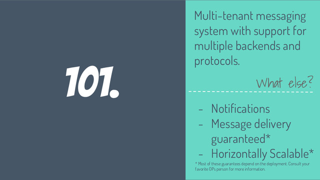 101.
Multi-tenant messaging
system with support for
multiple backends and
protocols.
What else?
- Notifications
- Message delivery
guaranteed*
- Horizontally Scalable*
* Most of these guarantees depend on the deployment. Consult your
favorite OPs person for more information.
