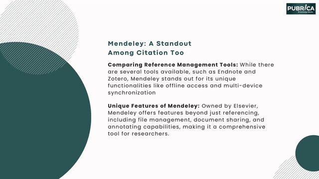 Mendeley: A Standout
Among Citation Tools
Comparing Reference Management Tools: While there
are several tools available, such as Endnote and
Zotero, Mendeley stands out for its unique
functionalities like offline access and multi-device
synchronization
Unique Features of Mendeley: Owned by Elsevier,
Mendeley offers features beyond just referencing,
including file management, document sharing, and
annotating capabilities, making it a comprehensive
tool for researchers.
