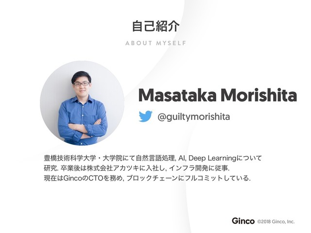 A B O U T M Y S E L F
©2018 Ginco, Inc.
ࣗݾ঺հ
Masataka Morishita
@guiltymorishita
๛ڮٕज़ՊֶେֶɾେֶӃʹͯࣗવݴޠॲཧ"*%FFQ-FBSOJOHʹ͍ͭͯ
ݚڀଔۀޙ͸גࣜձࣾΞΧπΩʹೖࣾ͠Πϯϑϥ։ൃʹैࣄ
ݱࡏ͸(JODPͷ$50Λ຿ΊϒϩοΫνΣʔϯʹϑϧίϛοτ͍ͯ͠Δ

