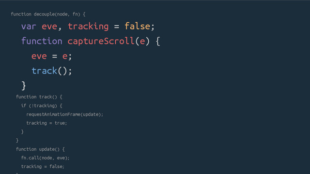 function decouple(node, fn) {
var eve, tracking = false;
function captureScroll(e) {
eve = e;
track();
}
function track() {
if (!tracking) {
requestAnimationFrame(update);
tracking = true;
}
}
function update() {
fn.call(node, eve);
tracking = false;
