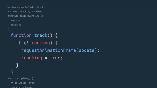 function decouple(node, fn) {
var eve, tracking = false;
function captureScroll(e) {
eve = e;
track();
}
function track() {
if (!tracking) {
requestAnimationFrame(update);
tracking = true;
}
}
function update() {
fn.call(node, eve);
