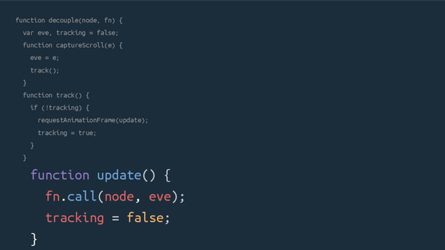 function decouple(node, fn) {
var eve, tracking = false;
function captureScroll(e) {
eve = e;
track();
}
function track() {
if (!tracking) {
requestAnimationFrame(update);
tracking = true;
}
}
function update() {
fn.call(node, eve);
tracking = false;
}
