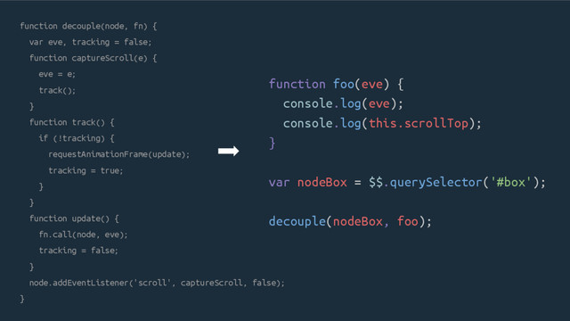 function decouple(node, fn) {
var eve, tracking = false;
function captureScroll(e) {
eve = e;
track();
}
function track() {
if (!tracking) {
requestAnimationFrame(update);
tracking = true;
}
}
function update() {
fn.call(node, eve);
tracking = false;
}
node.addEventListener('scroll', captureScroll, false);
}
function foo(eve) {
console.log(eve);
console.log(this.scrollTop);
}
var nodeBox = $$.querySelector('#box');
decouple(nodeBox, foo);

