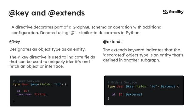 @key and @extends
A directive decorates part of a GraphQL schema or operation with additional
conﬁguration. Denoted using ‘@’ - similar to decorators in Python
@key
Designates an object type as an entity.
The @key directive is used to indicate ﬁelds
that can be used to uniquely identify and
fetch an object or interface.
@extends
The extends keyword indicates that the
‘decorated’ object type is an entity that's
deﬁned in another subgraph.
