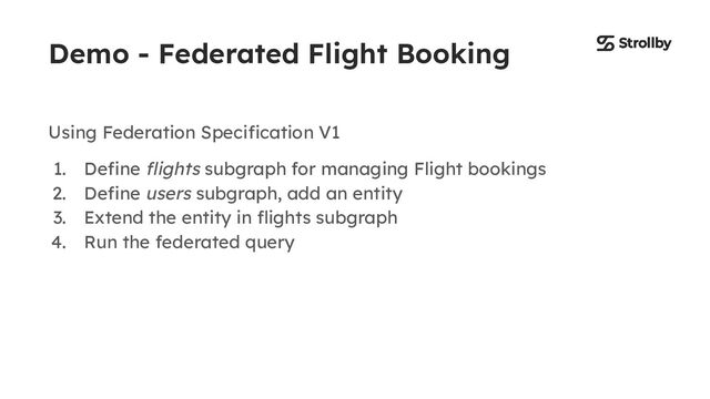 Demo - Federated Flight Booking
Using Federation Speciﬁcation V1
1. Deﬁne ﬂights subgraph for managing Flight bookings
2. Deﬁne users subgraph, add an entity
3. Extend the entity in ﬂights subgraph
4. Run the federated query

