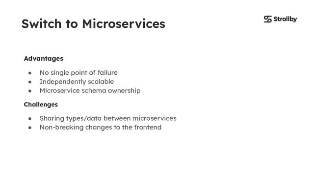 Switch to Microservices
Advantages
● No single point of failure
● Independently scalable
● Microservice schema ownership
Challenges
● Sharing types/data between microservices
● Non-breaking changes to the frontend
