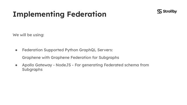 Implementing Federation
We will be using:
● Federation Supported Python GraphQL Servers:
Graphene with Graphene Federation for Subgraphs
● Apollo Gateway - NodeJS - For generating Federated schema from
Subgraphs
