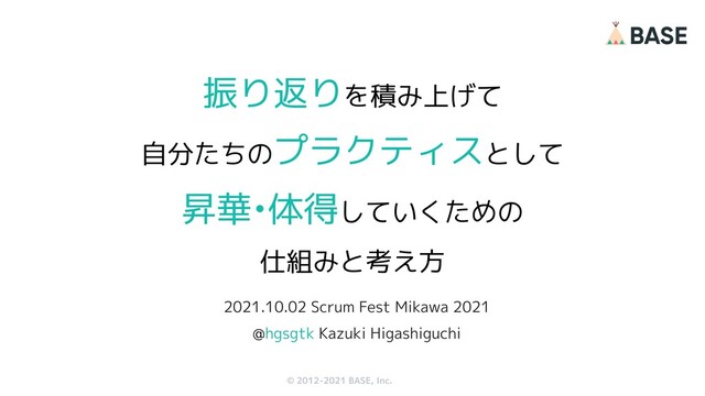 © 2012-2019 BASE, Inc.
© 2012-2021 BASE, Inc.
振り返りを積み上げて
自分たちのプラクティスとして
昇華•体得していくための
仕組みと考え方
1
2021.10.02 Scrum Fest Mikawa 2021
@hgsgtk Kazuki Higashiguchi
