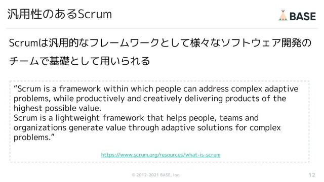 © 2012-2019 BASE, Inc.
© 2012-2021 BASE, Inc.
汎用性のあるScrum
Scrumは汎用的なフレームワークとして様々なソフトウェア開発の
チームで基礎として用いられる
12
“Scrum is a framework within which people can address complex adaptive
problems, while productively and creatively delivering products of the
highest possible value.
Scrum is a lightweight framework that helps people, teams and
organizations generate value through adaptive solutions for complex
problems.”
https://www.scrum.org/resources/what-is-scrum

