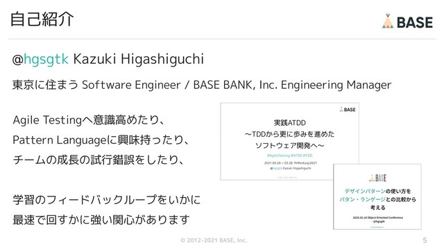 © 2012-2019 BASE, Inc.
© 2012-2021 BASE, Inc.
@hgsgtk Kazuki Higashiguchi
東京に住まう Software Engineer / BASE BANK, Inc. Engineering Manager
自己紹介
5
Agile Testingへ意識高めたり、
Pattern Languageに興味持ったり、
チームの成長の試行錯誤をしたり、
学習のフィードバックループをいかに
最速で回すかに強い関心があります
