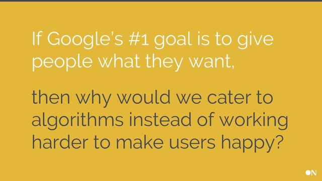 then why would we cater to
algorithms instead of working
harder to make users happy?
If Google’s #1 goal is to give
people what they want,
