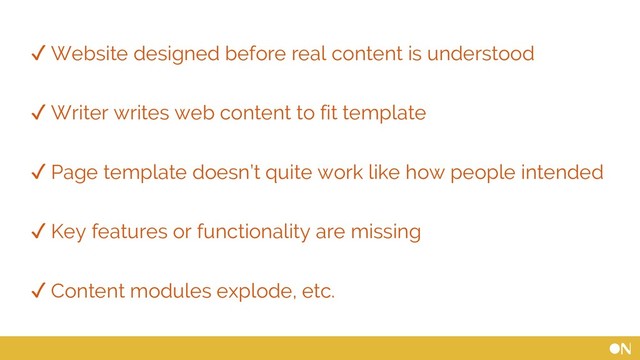 ✓ Website designed before real content is understood
✓ Writer writes web content to fit template
✓ Page template doesn’t quite work like how people intended
✓ Key features or functionality are missing
✓ Content modules explode, etc.
