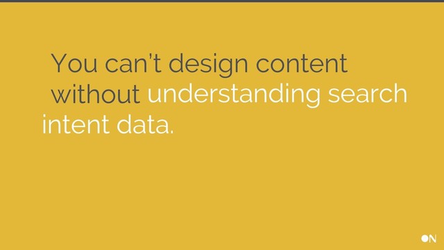 You can’t design content
without understanding search
intent data.
