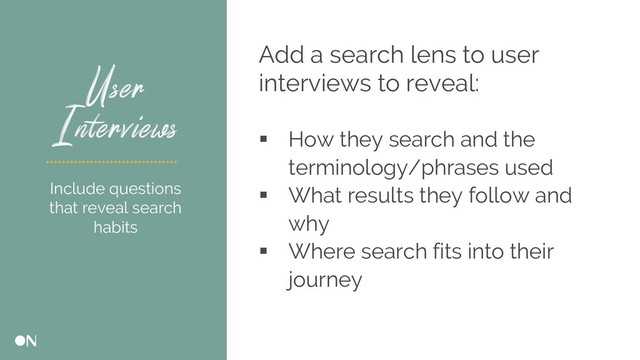 User
Interviews
Add a search lens to user
interviews to reveal:
§ How they search and the
terminology/phrases used
§ What results they follow and
why
§ Where search fits into their
journey
Include questions
that reveal search
habits
