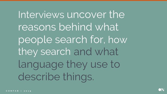 and what
language they use to
describe things.
Interviews uncover the
reasons behind what
people search for, how
they search
C O N F A B | 2 0 1 9
