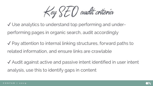 ✓ Use analytics to understand top performing and under-
performing pages in organic search, audit accordingly
C O N F A B | 2 0 1 9
✓ Audit against active and passive intent identified in user intent
analysis, use this to identify gaps in content
✓ Pay attention to internal linking structures, forward paths to
related information, and ensure links are crawlable
Key SEO audit criteria
