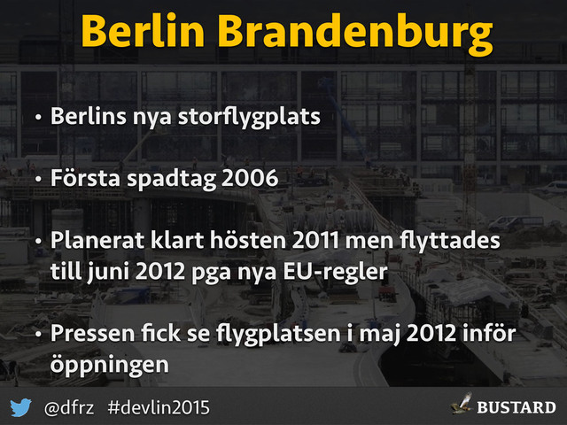 BUSTARD
@dfrz #devlin2015
Berlin Brandenburg
• Berlins nya storﬂygplats
• Första spadtag 2006
• Planerat klart hösten 2011 men ﬂyttades
till juni 2012 pga nya EU-regler
• Pressen ﬁck se ﬂygplatsen i maj 2012 inför
öppningen
