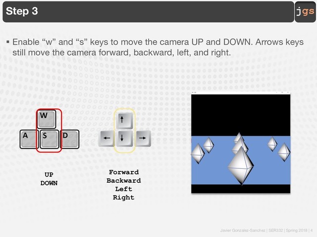 Javier Gonzalez-Sanchez | SER332 | Spring 2018 | 4
jgs
Step 3
§ Enable “w” and “s” keys to move the camera UP and DOWN. Arrows keys
still move the camera forward, backward, left, and right.
UP
DOWN
Forward
Backward
Left
Right
