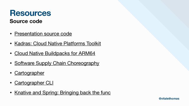 Resources
Source code
• Presentation source code

• Kadras: Cloud Native Platforms Toolkit

• Cloud Native Buildpacks for ARM64

• Software Supply Chain Choreography

• Cartographer

• Cartographer CLI

• Knative and Spring: Bringing back the func
@vitalethomas
