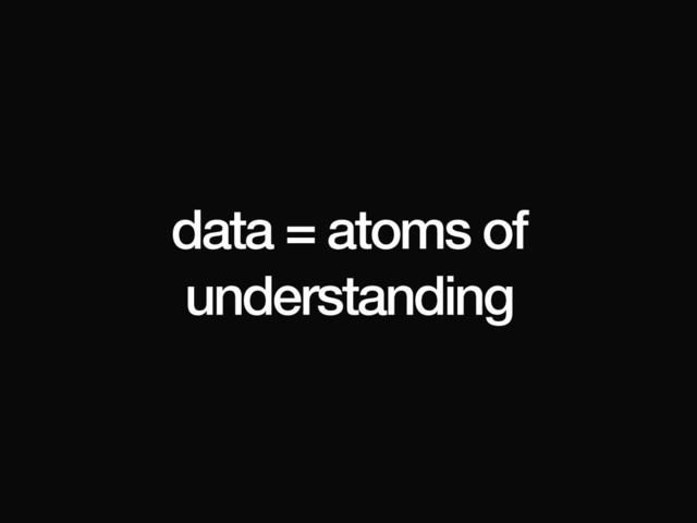 data = atoms of
understanding
