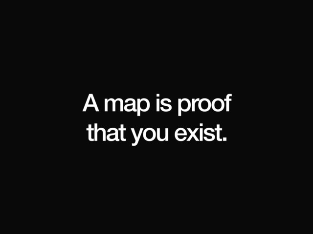 A map is proof
that you exist.
