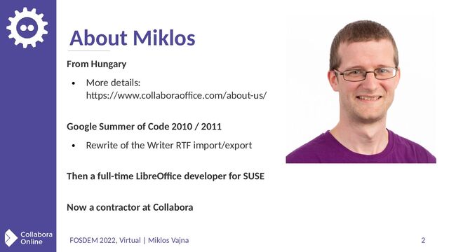 FOSDEM 2022, Virtual | Miklos Vajna 2
About Miklos
From Hungary
●
More details:
https://www.collaboraoffice.com/about-us/
Google Summer of Code 2010 / 2011
●
Rewrite of the Writer RTF import/export
Then a full-time LibreOffice developer for SUSE
Now a contractor at Collabora
