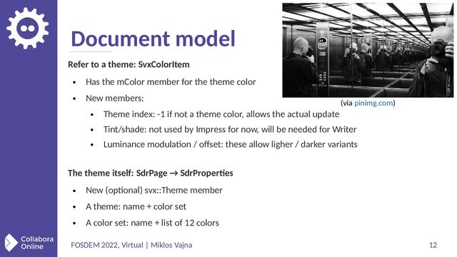 FOSDEM 2022, Virtual | Miklos Vajna 12
Document model
Refer to a theme: SvxColorItem
●
Has the mColor member for the theme color
●
New members:
●
Theme index: -1 if not a theme color, allows the actual update
●
Tint/shade: not used by Impress for now, will be needed for Writer
●
Luminance modulation / offset: these allow ligher / darker variants
The theme itself: SdrPage → SdrProperties
●
New (optional) svx::Theme member
●
A theme: name + color set
●
A color set: name + list of 12 colors
(via pinimg.com)
