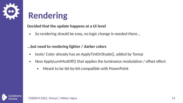 FOSDEM 2022, Virtual | Miklos Vajna 14
Rendering
Decided that the update happens at a UI level
●
So rendering should be easy, no logic change is needed there...
...but need to rendering lighter / darker colors
●
tools/ Color already has an ApplyTintOrShade(), added by Tomaz
●
New ApplyLumModOff() that applies the luminance modulation / offset effect
●
Meant to be bit-by-bit compatible with PowerPoint

