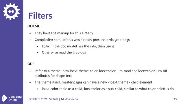 FOSDEM 2022, Virtual | Miklos Vajna 15
Filters
OOXML
●
They have the markup for this already
●
Complexity: some of this was already preserved via grab-bags
●
Logic: if the doc model has the info, then use it
●
Otherwise read the grab-bag
ODF
●
Refer to a theme: new loext:theme-color, loext:color-lum-mod and loext:color-lum-off
attributes for shape text
●
The theme itself: master pages can have a new  child element:
●
loext:color-table as a child, loext:color as a sub-child, similar to what color palettes do
