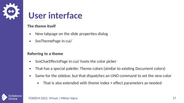 FOSDEM 2022, Virtual | Miklos Vajna 17
User interface
The theme itself
●
New tabpage on the slide properties dialog
●
SvxThemePage in cui/
Referring to a theme
●
SvxCharEffectsPage in cui/ hosts the color picker
●
That has a special palette: Theme colors (similar to existing Document colors)
●
Same for the sidebar, but that dispatches an UNO command to set the new color
●
That is also extended with theme index + effect parameters as needed
