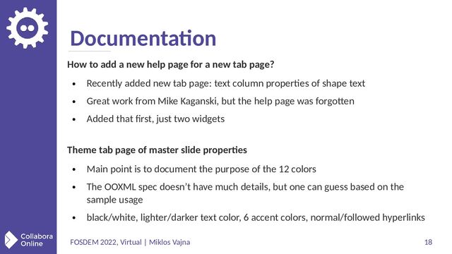 FOSDEM 2022, Virtual | Miklos Vajna 18
Documentation
How to add a new help page for a new tab page?
●
Recently added new tab page: text column properties of shape text
●
Great work from Mike Kaganski, but the help page was forgotten
●
Added that first, just two widgets
Theme tab page of master slide properties
●
Main point is to document the purpose of the 12 colors
●
The OOXML spec doesn’t have much details, but one can guess based on the
sample usage
●
black/white, lighter/darker text color, 6 accent colors, normal/followed hyperlinks
