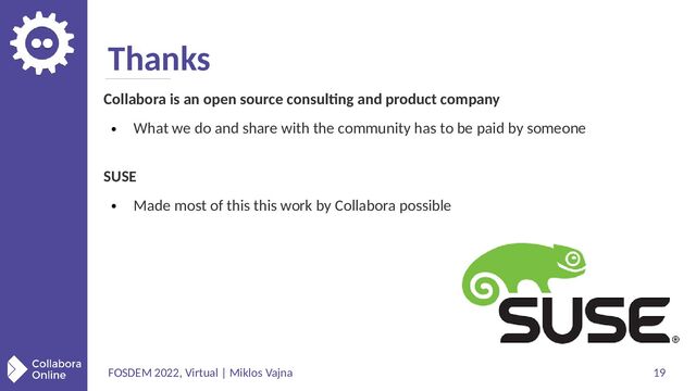 FOSDEM 2022, Virtual | Miklos Vajna 19
Thanks
Collabora is an open source consulting and product company
●
What we do and share with the community has to be paid by someone
SUSE
●
Made most of this this work by Collabora possible
