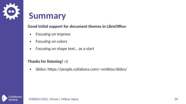 FOSDEM 2022, Virtual | Miklos Vajna 20
Summary
Good initial support for document themes in LibreOffice:
●
Focusing on Impress
●
Focusing on colors
●
Focusing on shape text… as a start
Thanks for listening! :-)
●
Slides: https://people.collabora.com/~vmiklos/slides/
