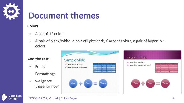 FOSDEM 2022, Virtual | Miklos Vajna 4
Document themes
Colors
●
A set of 12 colors
●
A pair of black/white, a pair of light/dark, 6 accent colors, a pair of hyperlink
colors
And the rest
●
Fonts
●
Formattings
●
we ignore
these for now
