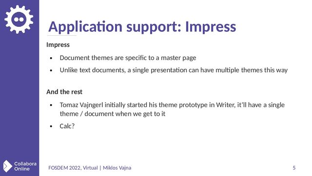 FOSDEM 2022, Virtual | Miklos Vajna 5
Application support: Impress
Impress
●
Document themes are specific to a master page
●
Unlike text documents, a single presentation can have multiple themes this way
And the rest
●
Tomaz Vajngerl initially started his theme prototype in Writer, it’ll have a single
theme / document when we get to it
●
Calc?
