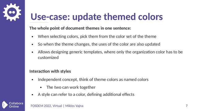 FOSDEM 2022, Virtual | Miklos Vajna 7
Use-case: update themed colors
The whole point of document themes in one sentence:
●
When selecting colors, pick them from the color set of the theme
●
So when the theme changes, the uses of the color are also updated
●
Allows designing generic templates, where only the organization color has to be
customized
Interaction with styles
●
Independent concept, think of theme colors as named colors
●
The two can work together
●
A style can refer to a color, defining additional effects
