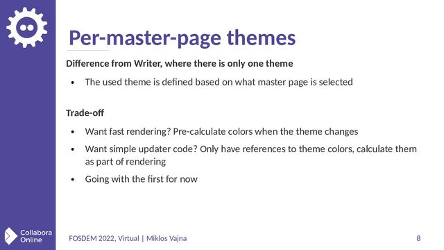FOSDEM 2022, Virtual | Miklos Vajna 8
Per-master-page themes
Difference from Writer, where there is only one theme
●
The used theme is defined based on what master page is selected
Trade-off
●
Want fast rendering? Pre-calculate colors when the theme changes
●
Want simple updater code? Only have references to theme colors, calculate them
as part of rendering
●
Going with the first for now
