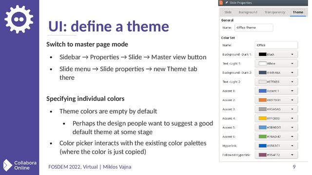 FOSDEM 2022, Virtual | Miklos Vajna 9
UI: define a theme
Switch to master page mode
●
Sidebar → Properties → Slide → Master view button
●
Slide menu → Slide properties → new Theme tab
there
Specifying individual colors
●
Theme colors are empty by default
●
Perhaps the design people want to suggest a good
default theme at some stage
●
Color picker interacts with the existing color palettes
(where the color is just copied)
