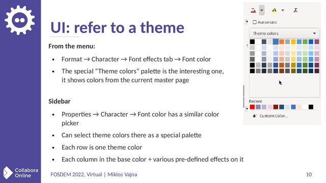 FOSDEM 2022, Virtual | Miklos Vajna 10
UI: refer to a theme
From the menu:
●
Format → Character → Font effects tab → Font color
●
The special “Theme colors” palette is the interesting one,
it shows colors from the current master page
Sidebar
●
Properties → Character → Font color has a similar color
picker
●
Can select theme colors there as a special palette
●
Each row is one theme color
●
Each column in the base color + various pre-defined effects on it
