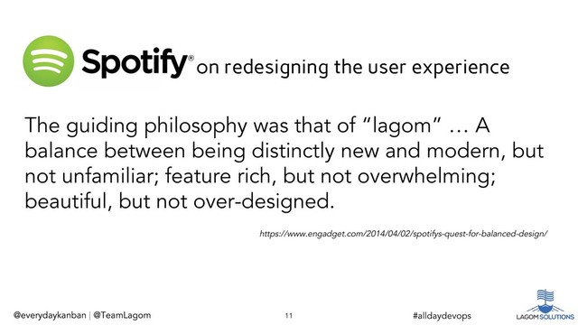 @everydaykanban | @TeamLagom
https://www.engadget.com/2014/04/02/spotifys-quest-for-balanced-design/
The guiding philosophy was that of “lagom” … A
balance between being distinctly new and modern, but
not unfamiliar; feature rich, but not overwhelming;
beautiful, but not over-designed.
@everydaykanban | @TeamLagom 11 #alldaydevops
on redesigning the user experience
