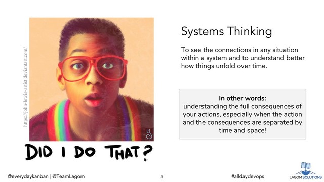 @everydaykanban | @TeamLagom
In other words:
understanding the full consequences of
your actions, especially when the action
and the consequences are separated by
time and space!
@everydaykanban | @TeamLagom 5 #alldaydevops
Systems Thinking
https://john-lewis-artist.deviantart.com/
To see the connections in any situation
within a system and to understand better
how things unfold over time.
