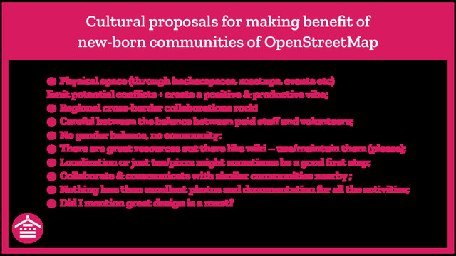 Cultural proposals for making beneﬁt of
new-born communities of OpenStreetMap
● Physical space (through hackerspaces, meetups, events etc)
limit potential conﬂicts + create a positive & productive vibe;
● Regional cross-border collaborations rock!
● Careful between the balance between paid staﬀ and volunteers;
● No gender balance, no community;
● There are great resources out there like wiki – use/maintain them (please);
● Localization or just tea/pizza might sometimes be a good ﬁrst step;
● Collaborate & communicate with similar communities nearby ;
● Nothing less than excellent photos and documentation for all the activities;
● Did I mention great design is a must?
